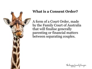 What is a Consent Order? 
A form of a Court Order, made 
by the Family Court of Australia 
that will finalise generally 
parenting or financial matters 
between separating couples. 
 