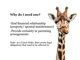 Why do I need one? 
-End financial relationship 
(property/ spousal maintenance) 
-Provide certainty in parenting 
arrangements 
Note- as a Court Order, does create legal 
obligations that need to be adhered to 
 