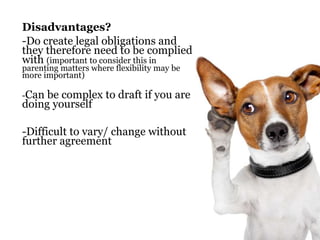 Disadvantages? 
-Do create legal obligations and 
they therefore need to be complied 
with (important to consider this in 
parenting matters where flexibility may be 
more important) 
-Can be complex to draft if you are 
doing yourself 
-Difficult to vary/ change without 
further agreement 
 