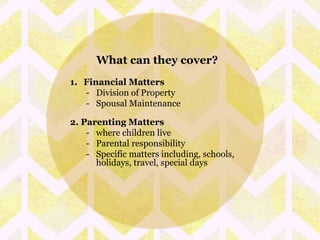 What can they cover? 
1. Financial Matters 
- Division of Property 
- Spousal Maintenance 
2. Parenting Matters 
- where children live 
- Parental responsibility 
- Specific matters including, schools, 
holidays, travel, special days 
 