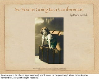 So You’re Going to a Conference!
                                                                                          by Diane Cordell




                              “Pandora”http://www.ﬂickr.com/photos/patrick_q/235242470/




Your request has been approved and you’ll soon be on your way! Make this a trip to
remember...for all the right reasons.
 