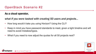 12
@ d j s t a y f l y p r o
OpenStack Scenario #2
As a cloud operator,
what if you were tasked with creating 50 users and projects…
• How long would it take you using Horizon? Using the CLI?
• Keep in mind you have password standards to meet, given a tight timeline and will
need to avoid mistakes/typos.
• What if you need to now adjust the quotas for all 50 projects next?
 