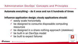 17
@ d j s t a y f l y p r o
‘Administration DevOps’ Concepts and Principles
Automate everything – do it once and run it hundreds of times
Influence application design; cloudy applications should:
 easily scale horizontally
 be designed to consume disposable computing
resources
 be designed in a share nothing approach (stateless)
 be built in an DevOps model
 be built to expect failures
 