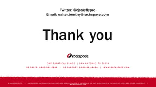O N E FA N AT I C A L P L A C E | S A N A N T O N I O , T X 7 8 2 1 8
U S S A L E S : 1 - 8 0 0 - 9 61 - 2 8 8 8 | U S S U P P O R T: 1 - 8 0 0 - 9 61 - 4 4 5 4 | W W W. R AC K S PAC E . C O M
© RACKSPACE LTD. | RACKSPACE® AND FANATICAL SUPPORT® ARE SERVICE MARKS OF RACKSPACE US, INC. REGISTERED IN THE UNITED S TATES AND OTHER COUNTRIES. |
WWW.RACKSPACE.COM
Thank you
Twitter: @djstayflypro
Email: walter.bentley@rackspace.com
 