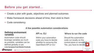 7
@ d j s t a y f l y p r o
Before you get started…
A few possible automation considerations:
• Create a plan with goals, objectives and planned outcomes
• Make framework decisions ahead of time; then stick to them
• Code consistency
Defining environment
variables API vs. CLI Where to run the code
Should the automation
code run locally on the
control plane or remotely?
Yes, you have to decide
Within your automation
code you have to decide
whether to consume the
OpenStack API or CLI
Automation code should
leverage variables as much
as possible; variables can be
defined globally or per
role/recipes/manifests/module
s
 