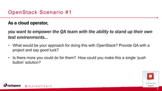 9
@ d j s t a y f l y p r o
OpenStack Scenario #1
As a cloud operator,
you want to empower the QA team with the ability to stand up their own
test environments…
• What would be your approach for doing this with OpenStack? Provide QA with a
project and say good luck?
• Is there more you could do for them? How could you make this a single ‘push
button’ solution?
 