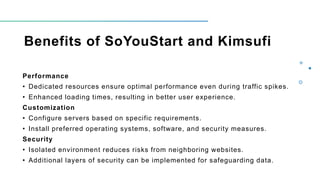 Benefits of SoYouStart and Kimsufi
Performance
• Dedicated resources ensure optimal performance even during traffic spikes.
• Enhanced loading times, resulting in better user experience.
Customization
• Configure servers based on specific requirements.
• Install preferred operating systems, software, and security measures.
Security
• Isolated environment reduces risks from neighboring websites.
• Additional layers of security can be implemented for safeguarding data.
 