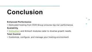 Conclusion
Enhanced Performance
• Dedicated hosting from OVH Group ensures top-tier performance.
Scalability
• SoYouStart and Kimsufi modules cater to diverse growth needs.
Total Control
• Customize, configure, and manage your hosting environment.
 