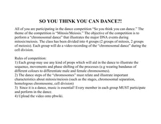 SO YOU THINK YOU CAN DANCE?!
All of you are participating in the dance competition “So you think you can dance.” The
theme of the competition is “Mitosis/Meiosis.” The objective of the competition is to
perform a “chromosomal dance” that illustrates the major DNA events during
mitosis/meiosis. The class has been divided into 4 groups (2 groups of mitosis, 2 groups
of meiosis). Each group will do a video-recording of the “chromosomal dance” during the
cell division.

Rules of competition:
1) Each group may use any kind of props which will aid in the dance to illustrate the
sequence, movements and phase shifting of the processes (e.g wearing bandanas of
different colours to differentiate male and female chromosomes).
2) The dance steps of the “chromosomes” must relate and illustrate important
characteristics about mitosis/meiosis (such as the stages, chromosomal separation,
homologous chromosome, cell division)
3) Since it is a dance, music is essential! Every member in each group MUST participate
and perform in the dance.
4) Upload the video onto pbwiki.
 
