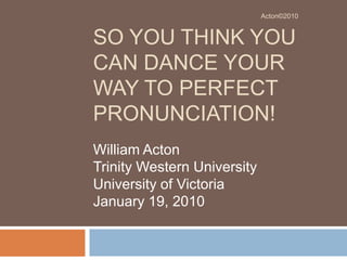 So You Think You can Dance Your Way to Perfect Pronunciation! William Acton Trinity Western University University of Victoria January 19, 2010 Acton©2010 