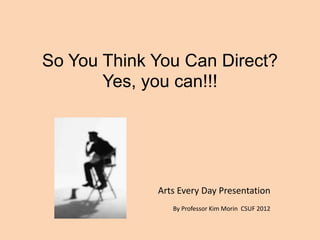 So You Think You Can Direct?
Yes, you can!!!
Arts Every Day Presentation
By Professor Kim Morin CSUF 2012
 