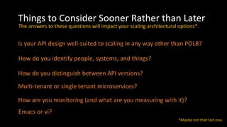 Things to Consider Sooner Rather than Later
Is your API design well-suited to scaling in any way other than POLB?
How do you identify people, systems, and things?
How do you distinguish between API versions?
Multi-tenant or single tenant microservices?
The answers to these questions will impact your scaling architectural options*.
Emacs or vi?
*Maybe not that last one.
How are you monitoring (and what are you measuring with it)?
 