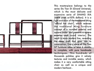 This masterpiece belongs to the
series Da Tian Di  (Grand Universe),
which is the most delicate and
expensive serie of SHANG XIA
(680k yuan or107k dollars). It is a
light evolution of the traditional Ming
"ofﬁcial hat chair", which reverses
t he traditional Ming fur niture
concept of a rounded exterior and
square center and presents a square
exterior and round interior. The
result is more modern line, revealing
the deep craft that goes into its
construction. Every piece of "Da Tian
Di" furniture takes at least 6 months
to complete, with pure handmade
t e c h n i q u e s .  T h i s h u n d r e d s o f
thousands polishes give it velvety
textures and invisible seams, which
makes it a very comfortable sitting
chair as well as a unique and
modern heirloom .
 
