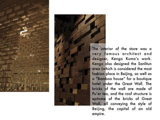 The interior of the store was a
ver y famous arc hitect and
designer, Kengo Kuma’s work.
Kengo also designed the Sanlitun
area (which is considered the most
fashion place in Beijing, as well as
a “Bamboo house” for a boutique
hotel under the Great Wall. The
bricks of the wall are made of
Pu’er tea, and the roof structure is
epitome of the bricks of Great
Wall, all conveying the style of
Beijing, the capital of an old
empire.
 