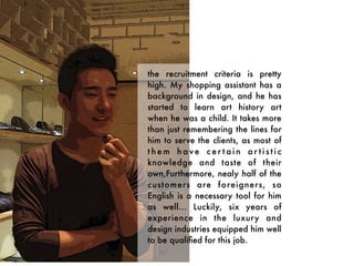 the recruitment criteria is pretty
high. My shopping assistant has a
background in design, and he has
started to learn art history art
when he was a child. It takes more
than just remembering the lines for
him to serve the clients, as most of
them have cer tain ar tistic
knowledge and taste of their
own,Furthermore, nealy half of the
customers are foreigners, so
English is a necessary tool for him
as well... Luckily, six years of
experience in the luxury and
design industries equipped him well
to be qualiﬁed for this job.
 