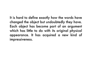 It is hard to deﬁne exactly how the words have
changed the object but undoubtedly they have.
Each object has become part of an argument
which has little to do with its original physical
appearance. It has acquired a new kind of
impressiveness.
 