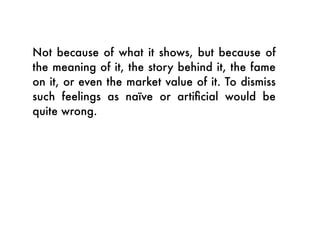 Not because of what it shows, but because of
the meaning of it, the story behind it, the fame
on it, or even the market value of it. To dismiss
such feelings as naïve or artiﬁcial would be
quite wrong.
 