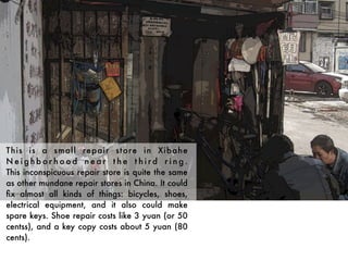 This is a small repair store in Xibahe
Neighborhood near the third ring.
This inconspicuous repair store is quite the same
as other mundane repair stores in China. It could
ﬁx almost all kinds of things: bicycles, shoes,
electrical equipment, and it also could make
spare keys. Shoe repair costs like 3 yuan (or 50
centss), and a key copy costs about 5 yuan (80
cents).
 