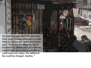 The store has been there for more than
thirty years. It opens seven days a week.
There is a sweet note on the door which
says, “If you are in emergency out of
business hour, please just call or text me.
I would show up as soon as possible or I
could reach your place. No additional
fee would be charged. Anytime. ”
 