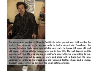 The storeowner carries his Disable Certiﬁcate in his pocket, and told me that he
had a bad stammer so he was not able to ﬁnd a decent job. Therefore, he
opened this store thirty years ago with his own craft. He is now 53 years old and
still single. He lives with his parents who are in their 80s. They all depend on this
store for a living. He was sowing his mother’s shoe while he was talking to me.
His left hand was cut because of work and stuck with a Band-Aid. He also
sprained his ankle so he wears one old wrinkled leather shoe, and a cheap
disposal slipper which he got from the small hotel next door.
 