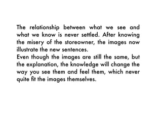 The relationship between what we see and
what we know is never settled. After knowing
the misery of the storeowner, the images now
illustrate the new sentences.
Even though the images are still the same, but
the explanation, the knowledge will change the
way you see them and feel them, which never
quite ﬁt the images themselves.
 