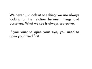 We never just look at one thing; we are always
looking at the relation between things and
ourselves. What we see is always subjective.

If you want to open your eye, you need to
open your mind ﬁrst.
 