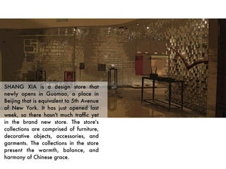 SHANG XIA is a design store that
newly opens in Guomao, a place in
Beijing that is equivalent to 5th Avenue
of New York. It has just opened last
week, so there hasn't much trafﬁc yet
in the brand new store. The store's
collections are comprised of furniture,
decorative objects, accessories, and
garments. The collections in the store
present the warmth, balance, and
harmony of Chinese grace. 
 