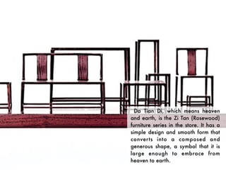 Da Tian Di, which means heaven
and earth, is the Zi Tan (Rosewood)
furniture series in the store. It has a
simple design and smooth form that
converts into a composed and
generous shape, a symbol that it is
large enough to embrace from
heaven to earth.
 