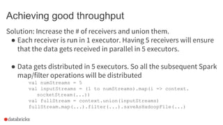 Achieving good throughput
● In the case of direct receivers (like Kafka), set the appropriate #
of partitions in Kafka.
● ...