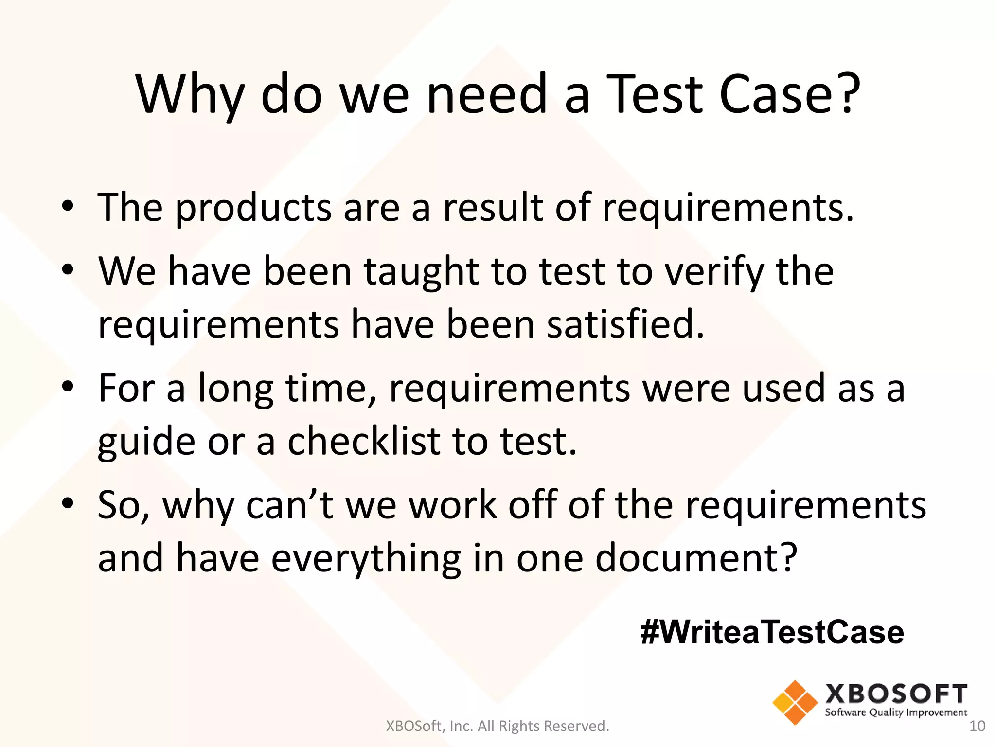 Why do we need a Test Case?
XBOSoft, Inc. All Rights Reserved. 10
• The products are a result of requirements.
• We have been taught to test to verify the
requirements have been satisfied.
• For a long time, requirements were used as a
guide or a checklist to test.
• So, why can’t we work off of the requirements
and have everything in one document?
#WriteaTestCase
 