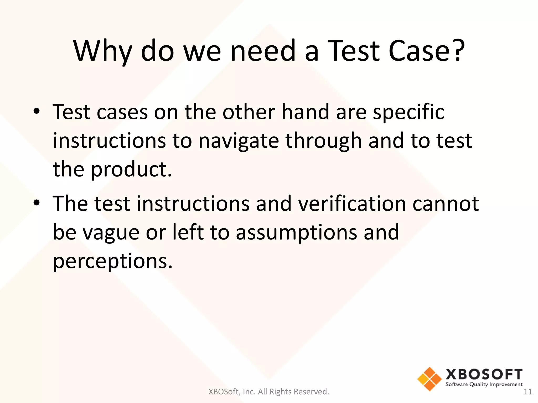 Why do we need a Test Case?
XBOSoft, Inc. All Rights Reserved. 11
• Test cases on the other hand are specific
instructions to navigate through and to test
the product.
• The test instructions and verification cannot
be vague or left to assumptions and
perceptions.
 