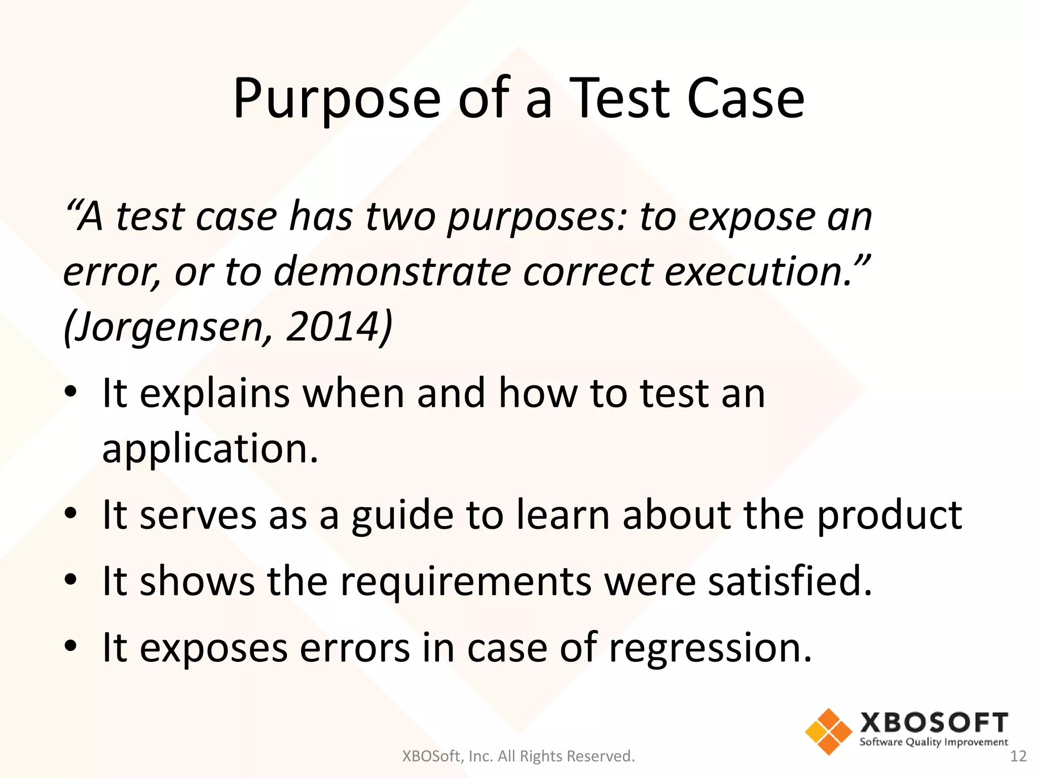 Purpose of a Test Case
XBOSoft, Inc. All Rights Reserved. 12
“A test case has two purposes: to expose an
error, or to demonstrate correct execution.”
(Jorgensen, 2014)
• It explains when and how to test an
application.
• It serves as a guide to learn about the product
• It shows the requirements were satisfied.
• It exposes errors in case of regression.
 