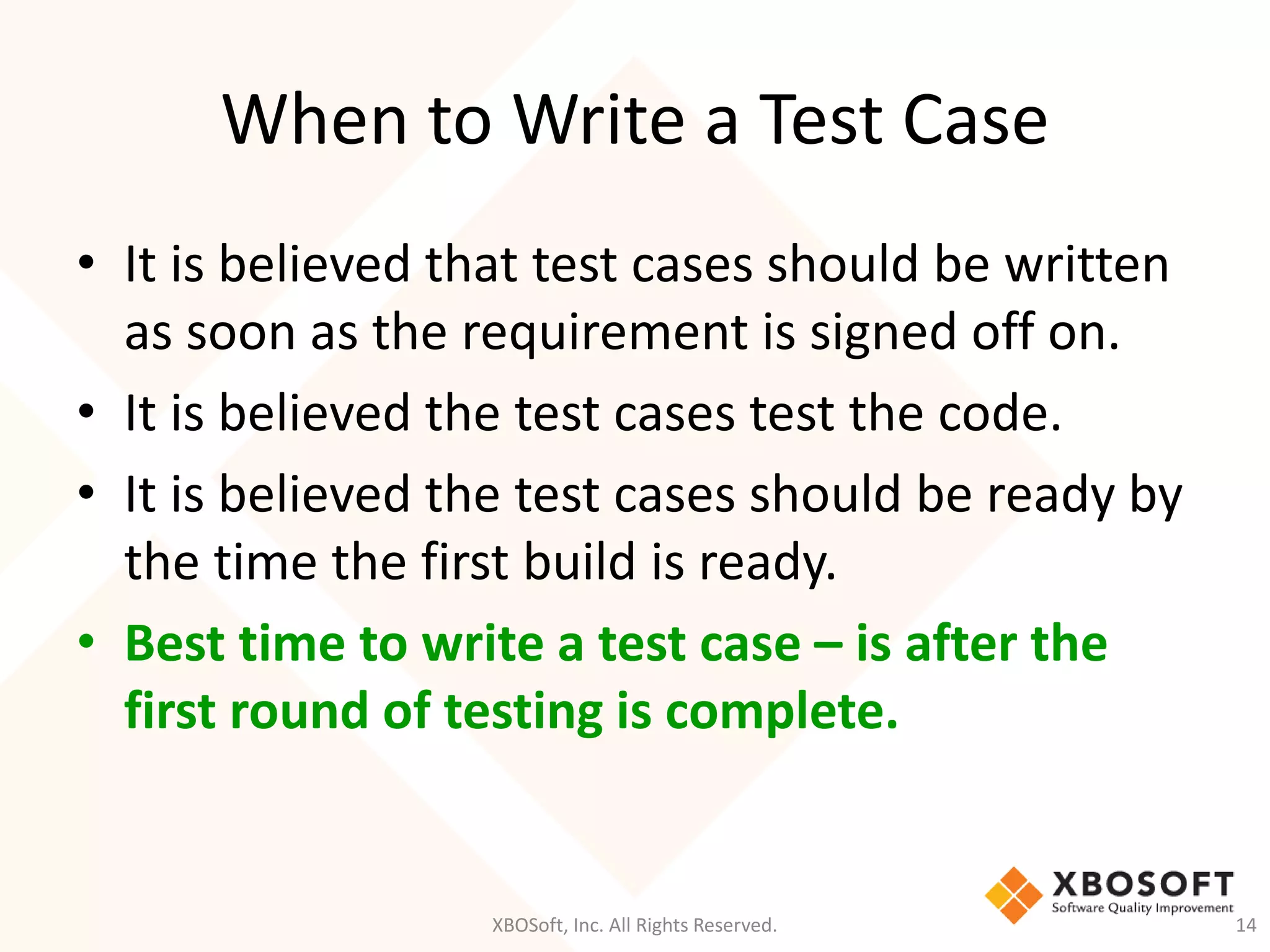 When to Write a Test Case
XBOSoft, Inc. All Rights Reserved. 14
• It is believed that test cases should be written
as soon as the requirement is signed off on.
• It is believed the test cases test the code.
• It is believed the test cases should be ready by
the time the first build is ready.
• Best time to write a test case – is after the
first round of testing is complete.
 