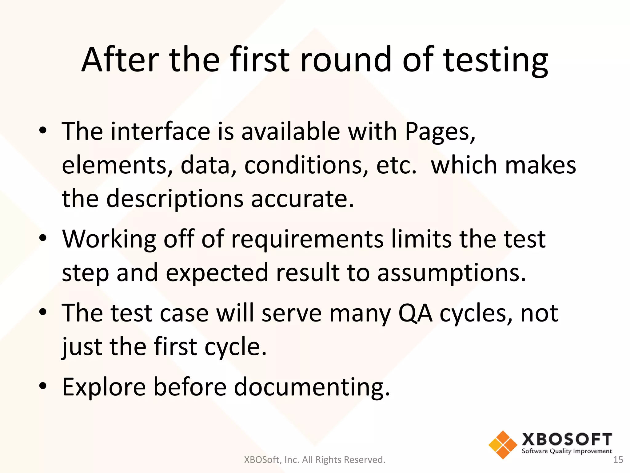 After the first round of testing
XBOSoft, Inc. All Rights Reserved. 15
• The interface is available with Pages,
elements, data, conditions, etc. which makes
the descriptions accurate.
• Working off of requirements limits the test
step and expected result to assumptions.
• The test case will serve many QA cycles, not
just the first cycle.
• Explore before documenting.
 