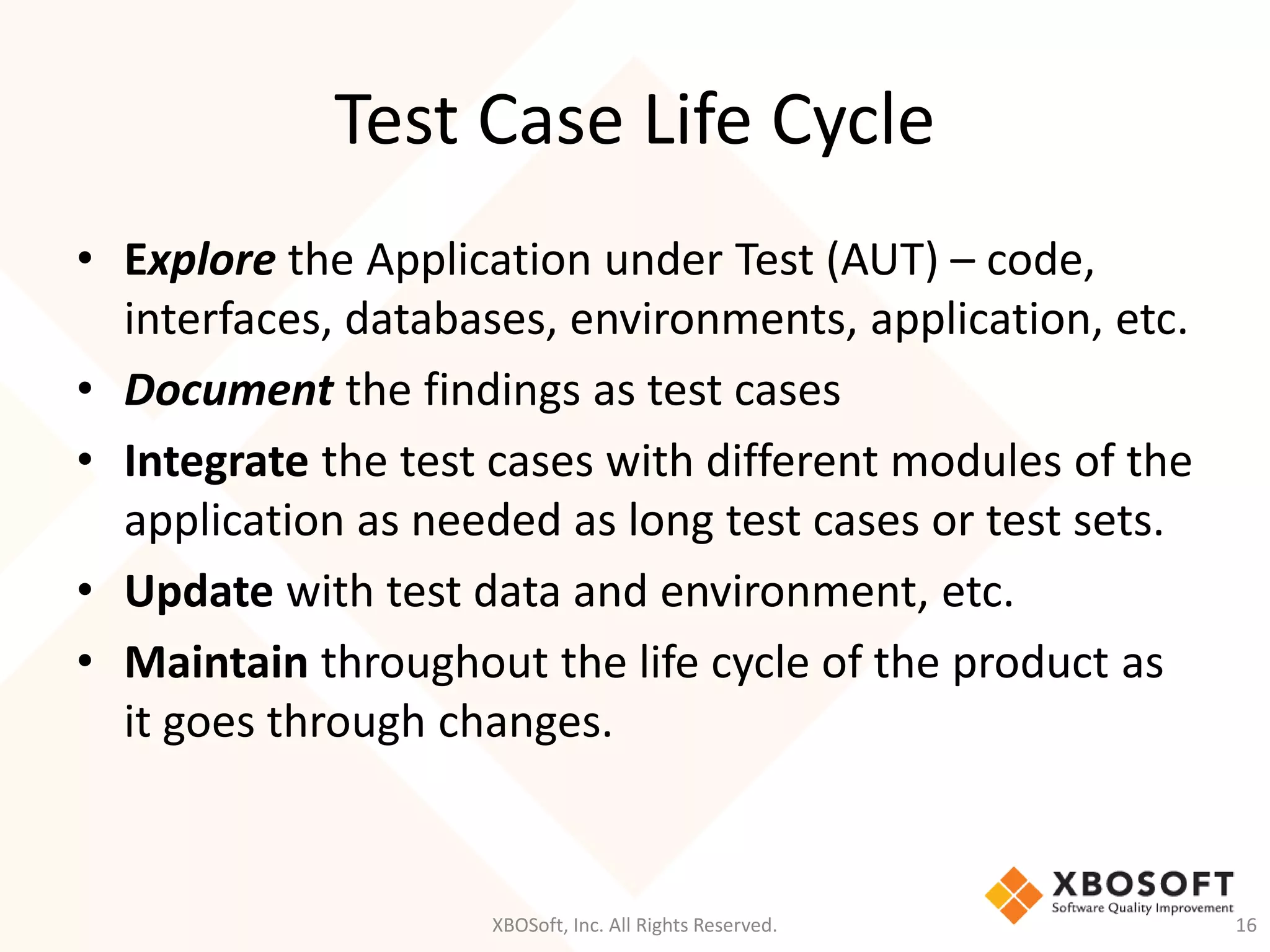 Test Case Life Cycle
XBOSoft, Inc. All Rights Reserved. 16
• Explore the Application under Test (AUT) – code,
interfaces, databases, environments, application, etc.
• Document the findings as test cases
• Integrate the test cases with different modules of the
application as needed as long test cases or test sets.
• Update with test data and environment, etc.
• Maintain throughout the life cycle of the product as
it goes through changes.
 