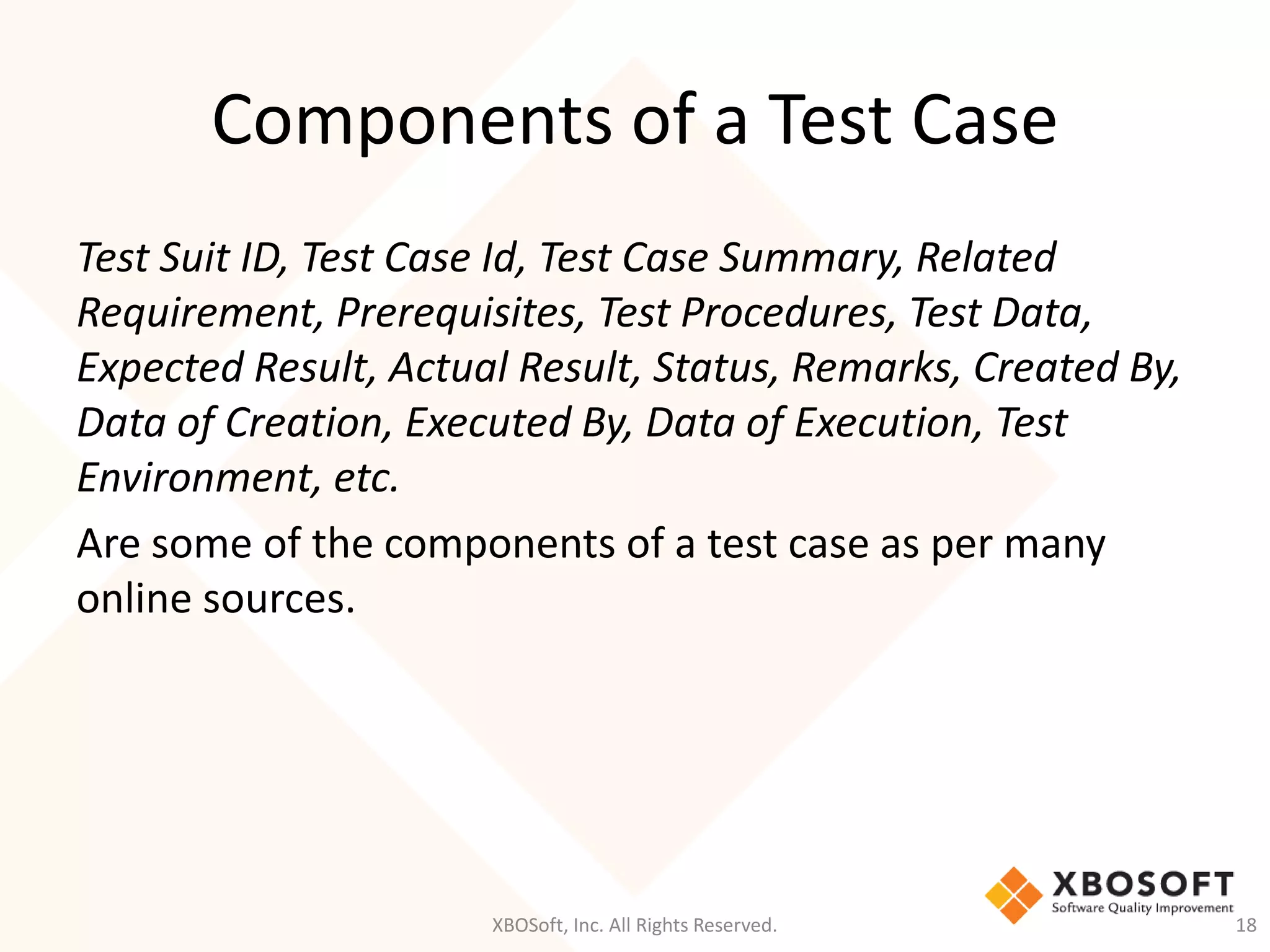 Components of a Test Case
XBOSoft, Inc. All Rights Reserved. 18
Test Suit ID, Test Case Id, Test Case Summary, Related
Requirement, Prerequisites, Test Procedures, Test Data,
Expected Result, Actual Result, Status, Remarks, Created By,
Data of Creation, Executed By, Data of Execution, Test
Environment, etc.
Are some of the components of a test case as per many
online sources.
 