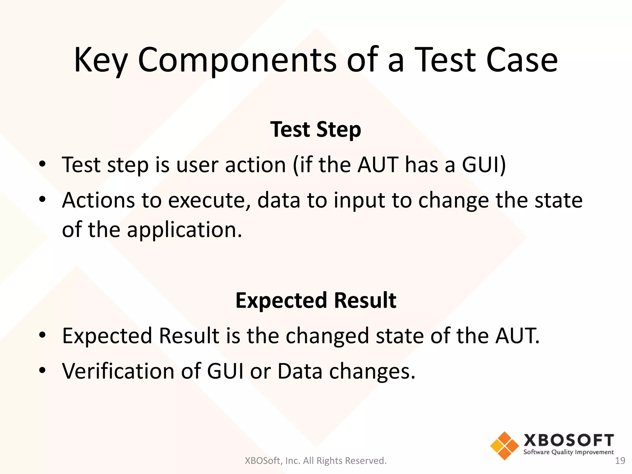 Key Components of a Test Case
XBOSoft, Inc. All Rights Reserved. 19
Test Step
• Test step is user action (if the AUT has a GUI)
• Actions to execute, data to input to change the state
of the application.
Expected Result
• Expected Result is the changed state of the AUT.
• Verification of GUI or Data changes.
 