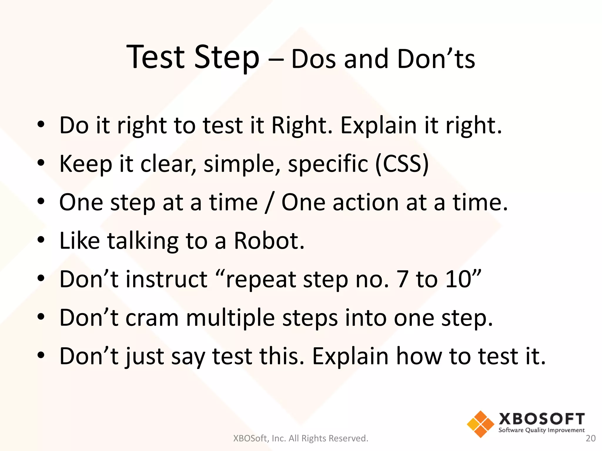 Test Step – Dos and Don’ts
XBOSoft, Inc. All Rights Reserved. 20
• Do it right to test it Right. Explain it right.
• Keep it clear, simple, specific (CSS)
• One step at a time / One action at a time.
• Like talking to a Robot.
• Don’t instruct “repeat step no. 7 to 10”
• Don’t cram multiple steps into one step.
• Don’t just say test this. Explain how to test it.
 