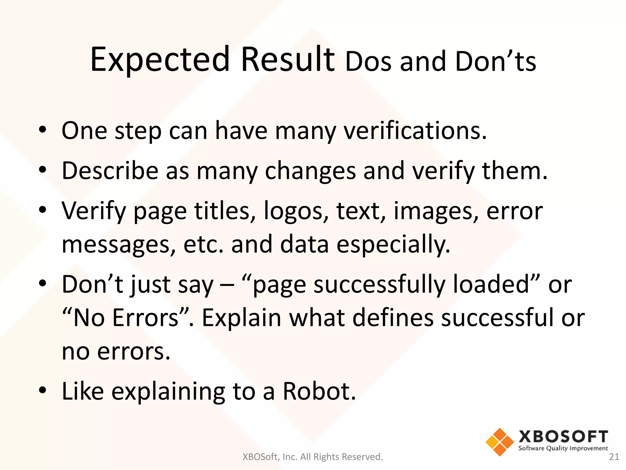 Expected Result Dos and Don’ts
XBOSoft, Inc. All Rights Reserved. 21
• One step can have many verifications.
• Describe as many changes and verify them.
• Verify page titles, logos, text, images, error
messages, etc. and data especially.
• Don’t just say – “page successfully loaded” or
“No Errors”. Explain what defines successful or
no errors.
• Like explaining to a Robot.
 