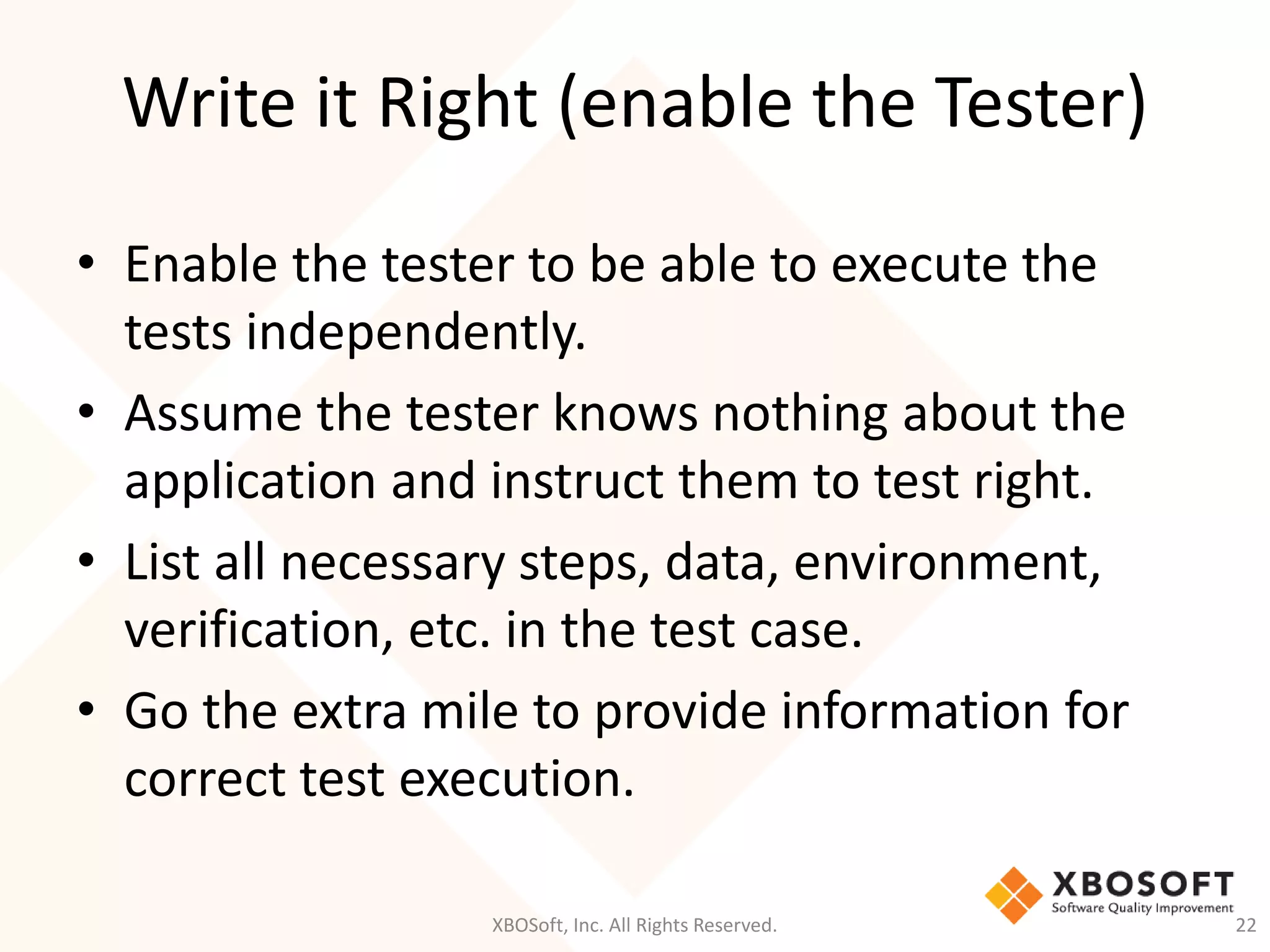 Write it Right (enable the Tester)
XBOSoft, Inc. All Rights Reserved. 22
• Enable the tester to be able to execute the
tests independently.
• Assume the tester knows nothing about the
application and instruct them to test right.
• List all necessary steps, data, environment,
verification, etc. in the test case.
• Go the extra mile to provide information for
correct test execution.
 
