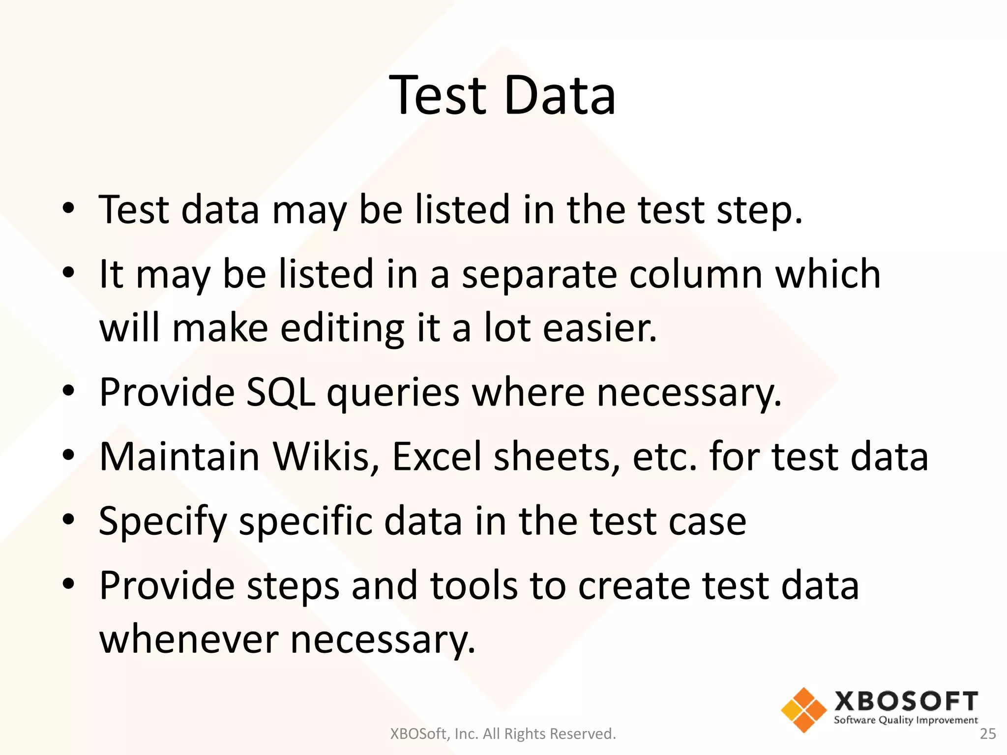 Test Data
XBOSoft, Inc. All Rights Reserved. 25
• Test data may be listed in the test step.
• It may be listed in a separate column which
will make editing it a lot easier.
• Provide SQL queries where necessary.
• Maintain Wikis, Excel sheets, etc. for test data
• Specify specific data in the test case
• Provide steps and tools to create test data
whenever necessary.
 