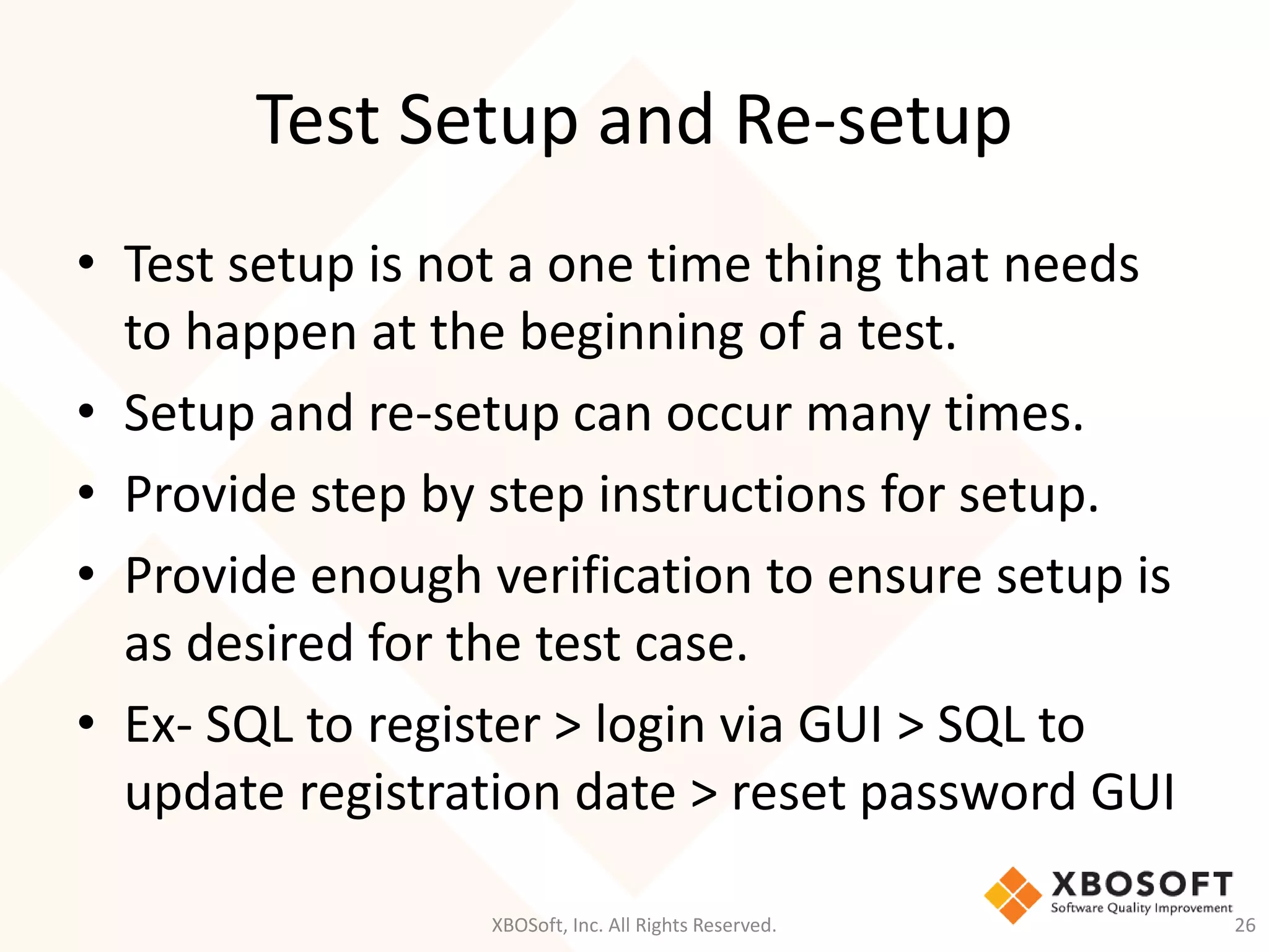 Test Setup and Re-setup
XBOSoft, Inc. All Rights Reserved. 26
• Test setup is not a one time thing that needs
to happen at the beginning of a test.
• Setup and re-setup can occur many times.
• Provide step by step instructions for setup.
• Provide enough verification to ensure setup is
as desired for the test case.
• Ex- SQL to register > login via GUI > SQL to
update registration date > reset password GUI
 