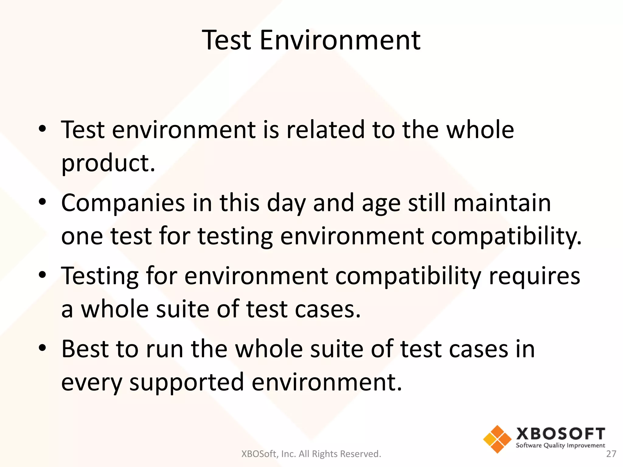 Test Environment
XBOSoft, Inc. All Rights Reserved. 27
• Test environment is related to the whole
product.
• Companies in this day and age still maintain
one test for testing environment compatibility.
• Testing for environment compatibility requires
a whole suite of test cases.
• Best to run the whole suite of test cases in
every supported environment.
 