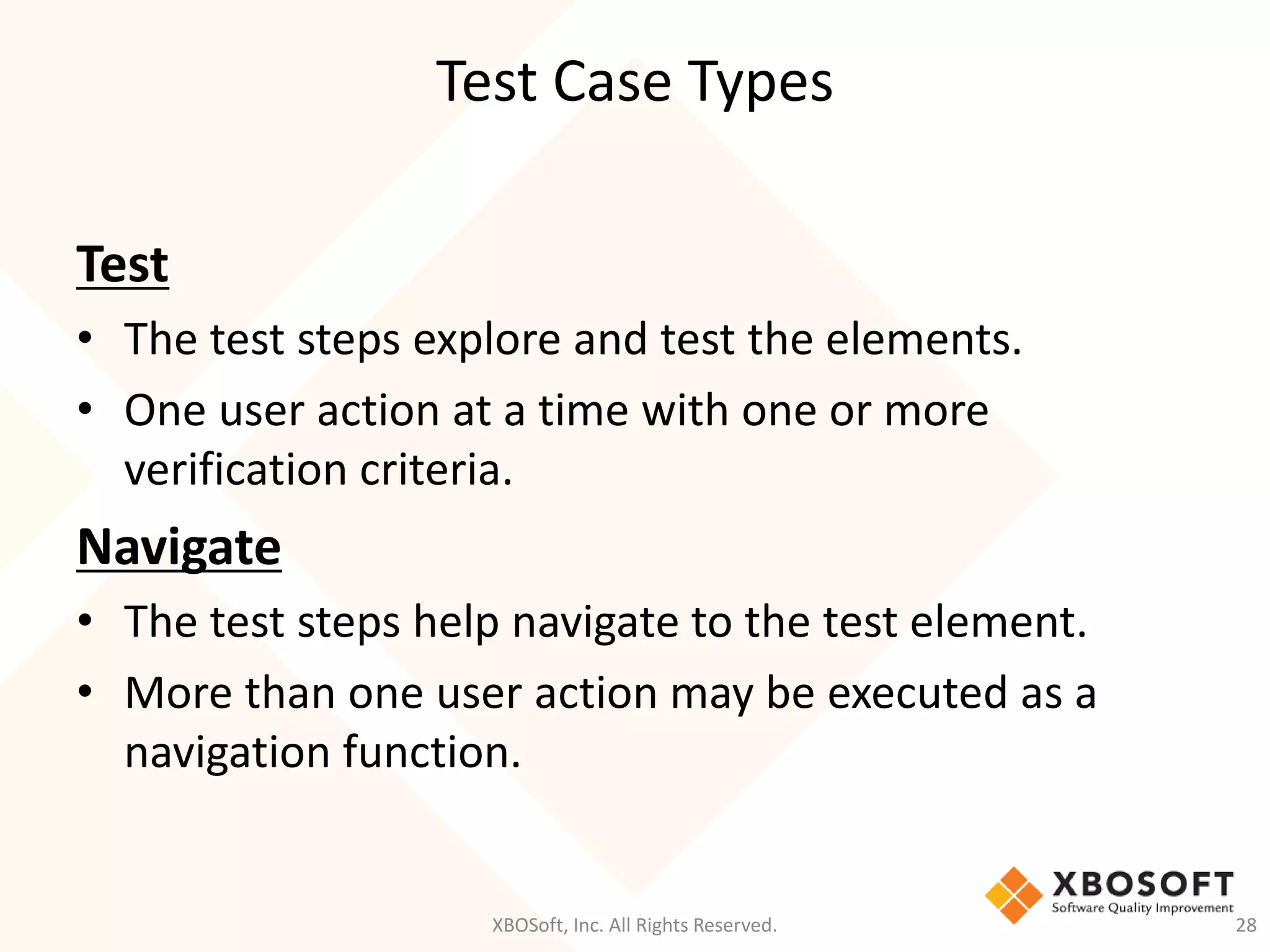 Test Case Types
XBOSoft, Inc. All Rights Reserved. 28
Test
• The test steps explore and test the elements.
• One user action at a time with one or more
verification criteria.
Navigate
• The test steps help navigate to the test element.
• More than one user action may be executed as a
navigation function.
 
