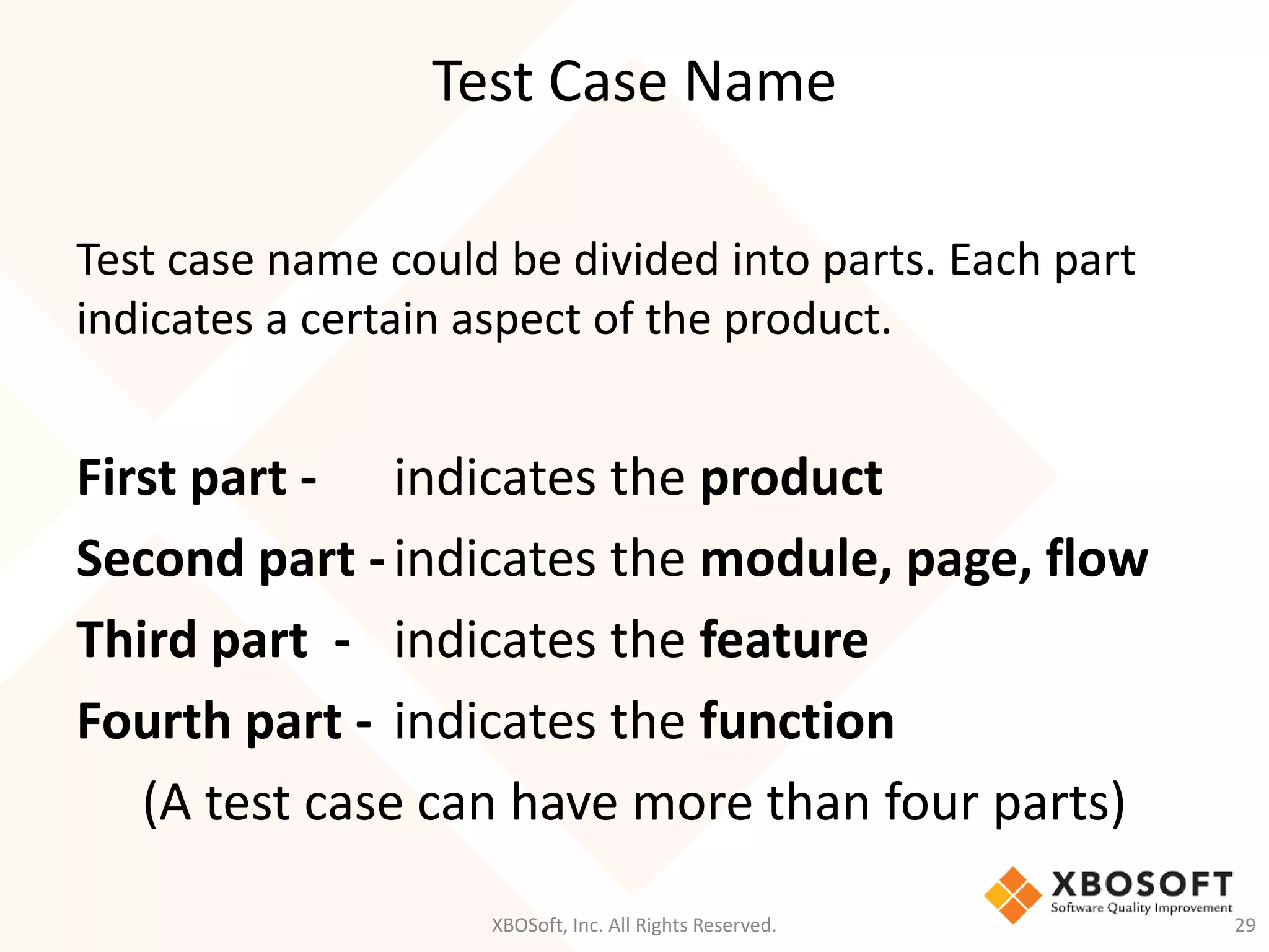 Test Case Name
XBOSoft, Inc. All Rights Reserved. 29
Test case name could be divided into parts. Each part
indicates a certain aspect of the product.
First part - indicates the product
Second part -indicates the module, page, flow
Third part - indicates the feature
Fourth part - indicates the function
(A test case can have more than four parts)
 