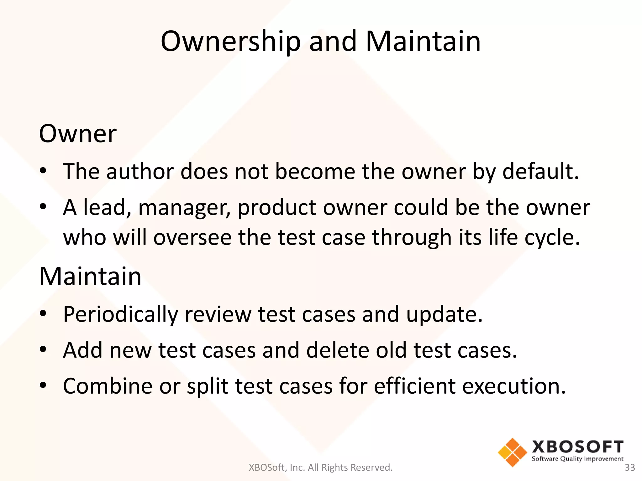 Ownership and Maintain
XBOSoft, Inc. All Rights Reserved. 33
Owner
• The author does not become the owner by default.
• A lead, manager, product owner could be the owner
who will oversee the test case through its life cycle.
Maintain
• Periodically review test cases and update.
• Add new test cases and delete old test cases.
• Combine or split test cases for efficient execution.
 