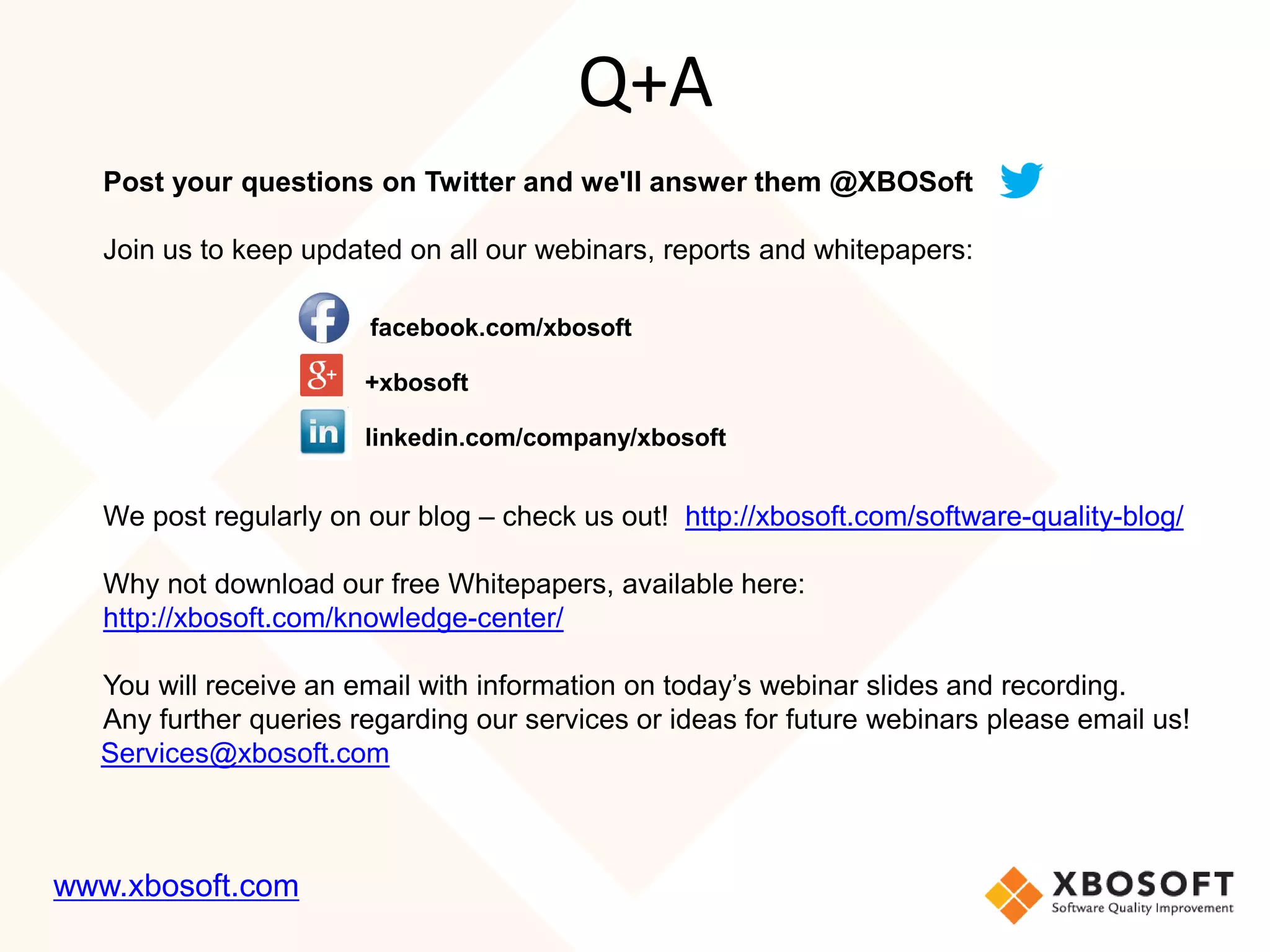 Post your questions on Twitter and we'll answer them @XBOSoft
Join us to keep updated on all our webinars, reports and whitepapers:
facebook.com/xbosoft
+xbosoft
linkedin.com/company/xbosoft
We post regularly on our blog – check us out! http://xbosoft.com/software-quality-blog/
Why not download our free Whitepapers, available here:
http://xbosoft.com/knowledge-center/
You will receive an email with information on today’s webinar slides and recording.
Any further queries regarding our services or ideas for future webinars please email us!
Services@xbosoft.com
Q+A
www.xbosoft.com
 