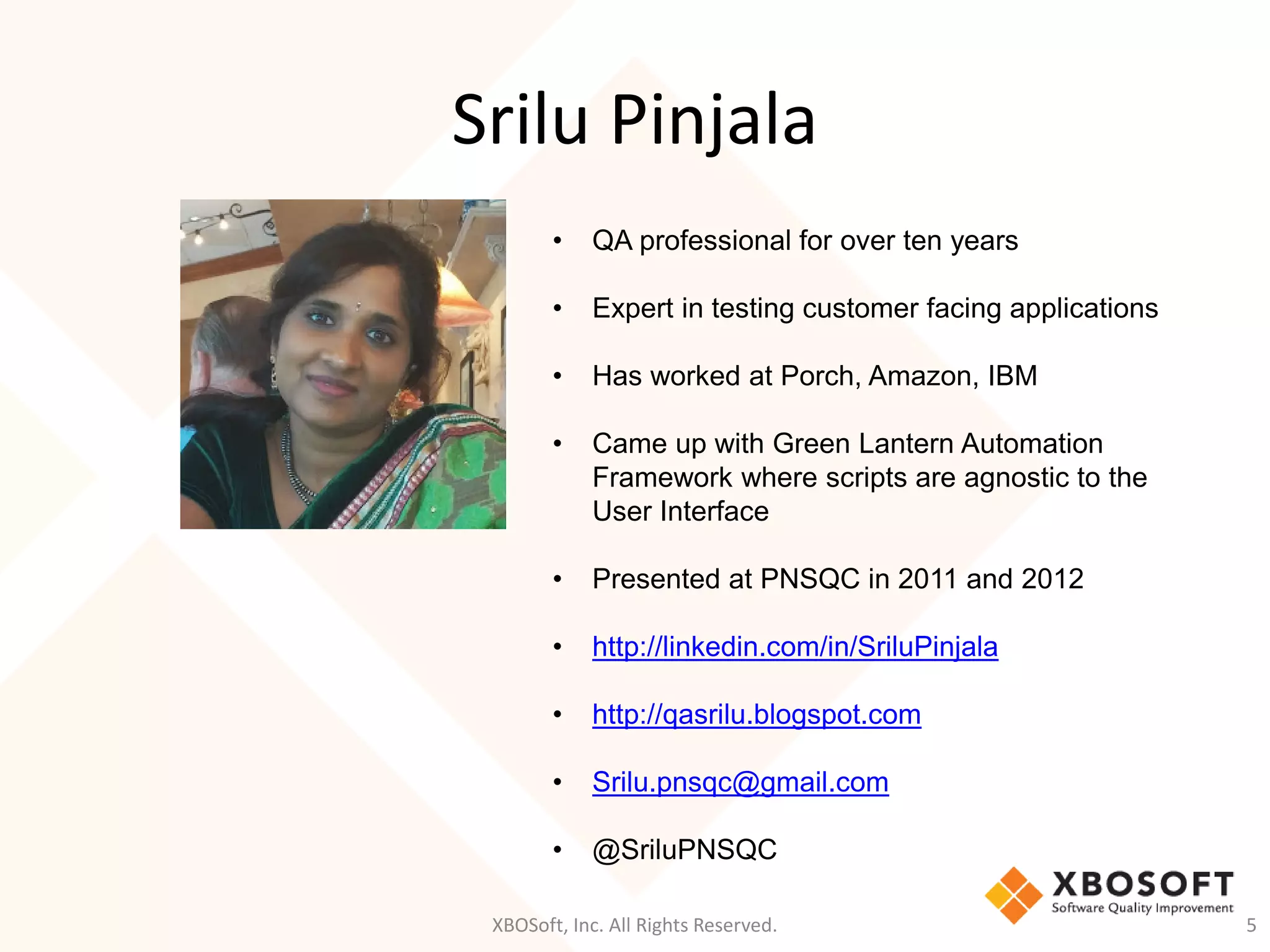 Srilu Pinjala
XBOSoft, Inc. All Rights Reserved. 5
• QA professional for over ten years
• Expert in testing customer facing applications
• Has worked at Porch, Amazon, IBM
• Came up with Green Lantern Automation
Framework where scripts are agnostic to the
User Interface
• Presented at PNSQC in 2011 and 2012
• http://linkedin.com/in/SriluPinjala
• http://qasrilu.blogspot.com
• Srilu.pnsqc@gmail.com
• @SriluPNSQC
 