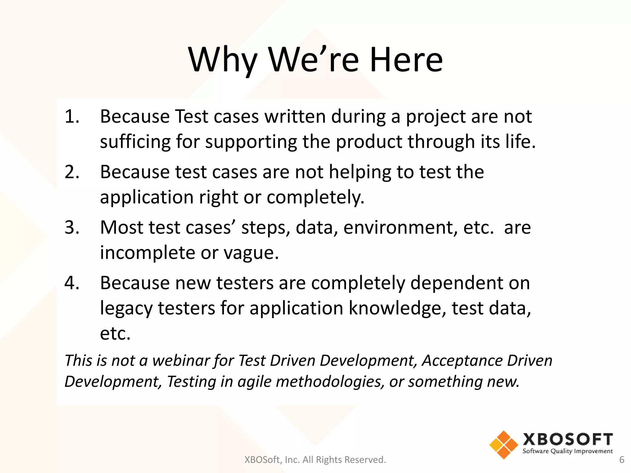 Why We’re Here
XBOSoft, Inc. All Rights Reserved. 6
1. Because Test cases written during a project are not
sufficing for supporting the product through its life.
2. Because test cases are not helping to test the
application right or completely.
3. Most test cases’ steps, data, environment, etc. are
incomplete or vague.
4. Because new testers are completely dependent on
legacy testers for application knowledge, test data,
etc.
This is not a webinar for Test Driven Development, Acceptance Driven
Development, Testing in agile methodologies, or something new.
 