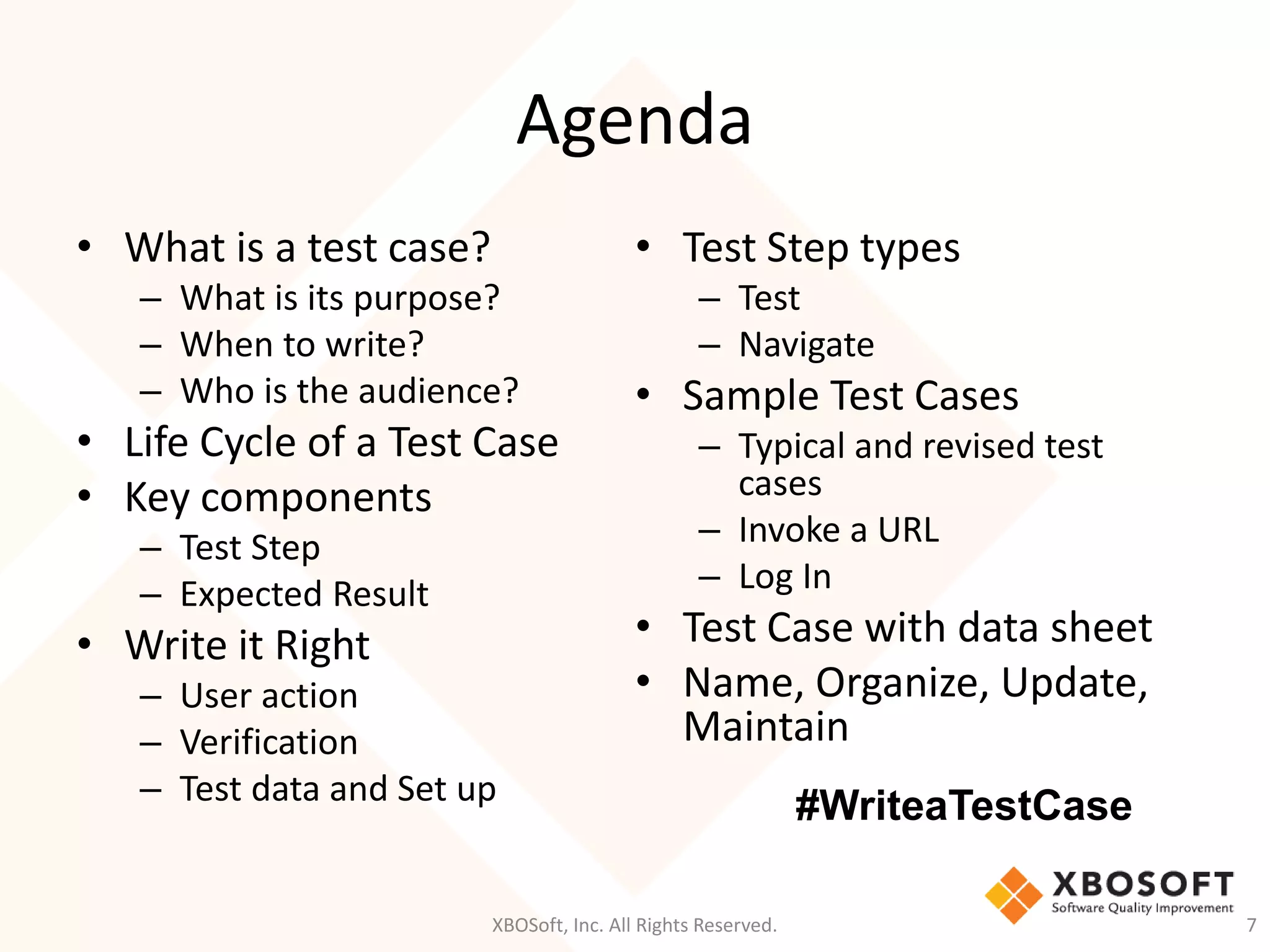 Agenda
XBOSoft, Inc. All Rights Reserved. 7
• What is a test case?
– What is its purpose?
– When to write?
– Who is the audience?
• Life Cycle of a Test Case
• Key components
– Test Step
– Expected Result
• Write it Right
– User action
– Verification
– Test data and Set up
• Test Step types
– Test
– Navigate
• Sample Test Cases
– Typical and revised test
cases
– Invoke a URL
– Log In
• Test Case with data sheet
• Name, Organize, Update,
Maintain
#WriteaTestCase
 